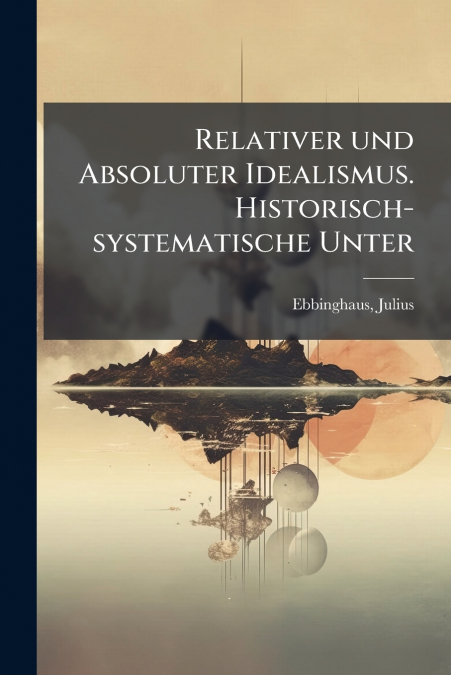Relativer und Absoluter Idealismus. Historisch-systematische Unter