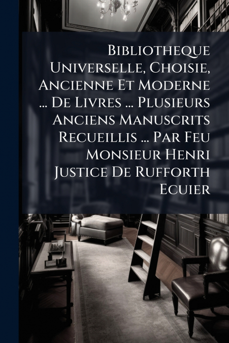 Bibliotheque Universelle, Choisie, Ancienne Et Moderne ... De Livres ... Plusieurs Anciens Manuscrits Recueillis ... Par Feu Monsieur Henri Justice De Rufforth Ecuier