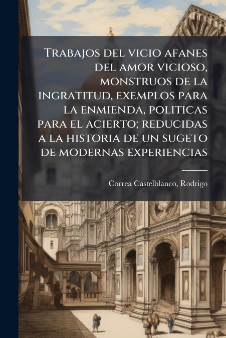 Trabajos del vicio afanes del amor vicioso, monstruos de la ingratitud, exemplos para la enmienda, politicas para el acierto; reducidas a la historia de un sugeto de modernas experiencias