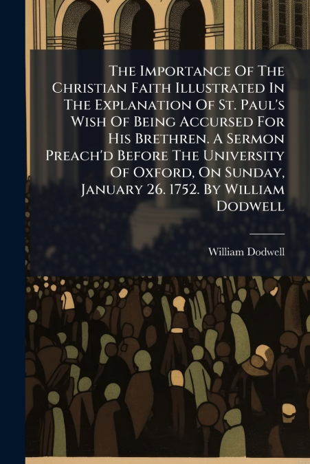 The Importance Of The Christian Faith Illustrated In The Explanation Of St. Paul’s Wish Of Being Accursed For His Brethren. A Sermon Preach’d Before The University Of Oxford, On Sunday, January 26. 17