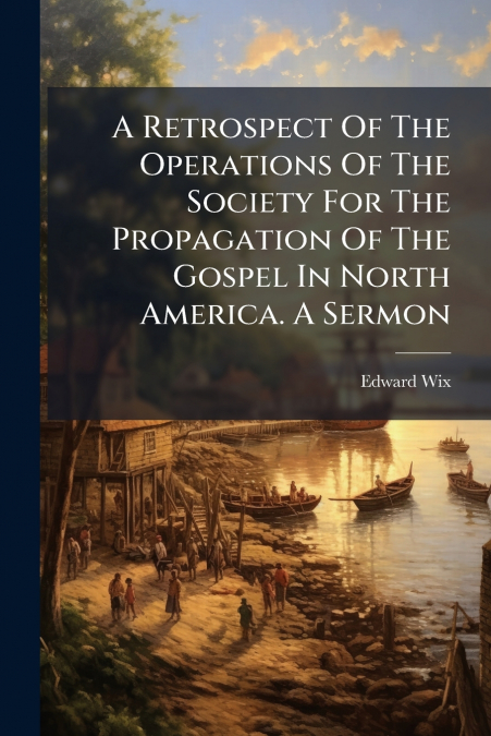 A Retrospect Of The Operations Of The Society For The Propagation Of The Gospel In North America. A Sermon