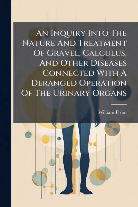 An Inquiry Into The Nature And Treatment Of Gravel, Calculus, And Other Diseases Connected With A Deranged Operation Of The Urinary Organs