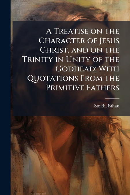 A Treatise on the Character of Jesus Christ, and on the Trinity in Unity of the Godhead; With Quotations From the Primitive Fathers