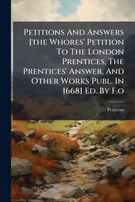 Petitions And Answers [the Whores’ Petition To The London Prentices, The Prentices’ Answer, And Other Works Publ. In 1668] Ed. By F.o