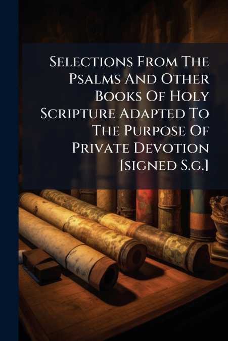 Selections From The Psalms And Other Books Of Holy Scripture Adapted To The Purpose Of Private Devotion [signed S.g.]