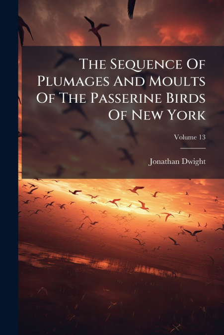 The Sequence Of Plumages And Moults Of The Passerine Birds Of New York; Volume 13