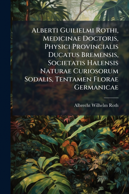 Alberti Guilielmi Rothi, Medicinae Doctoris, Physici Provincialis Ducatus Bremensis, Societatis Halensis Naturae Curiosorum Sodalis, Tentamen Florae Germanicae