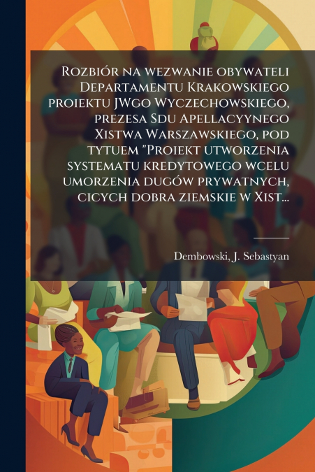 Rozbiór na wezwanie obywateli Departamentu Krakowskiego proiektu JWgo Wyczechowskiego, prezesa Sdu Apellacyynego Xistwa Warszawskiego, pod tytuem 'Proiekt utworzenia systematu kredytowego wcelu umorze