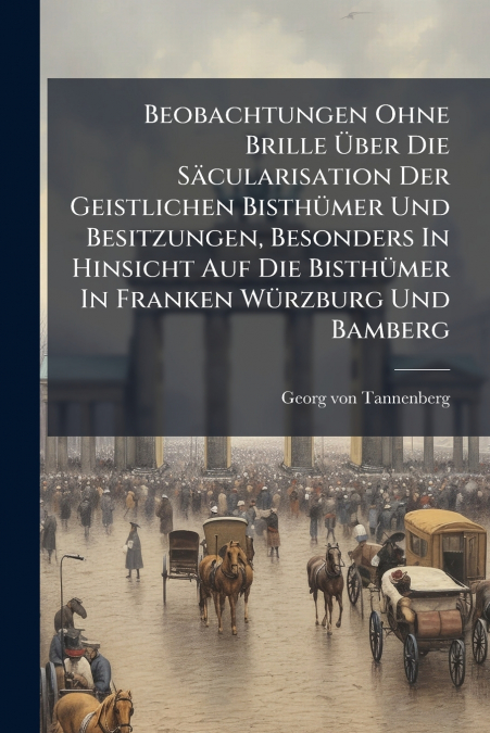 Beobachtungen Ohne Brille Über Die Säcularisation Der Geistlichen Bisthümer Und Besitzungen, Besonders In Hinsicht Auf Die Bisthümer In Franken Würzburg Und Bamberg