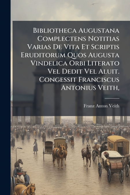 Bibliotheca Augustana Complectens Notitias Varias De Vita Et Scriptis Eruditorum Quos Augusta Vindelica Orbi Literato Vel Dedit Vel Aluit. Congessit Franciscus Antonius Veith,
