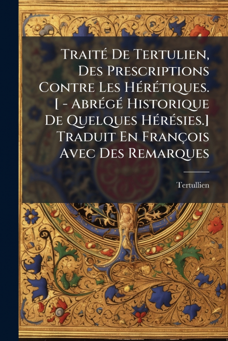 Traité De Tertulien, Des Prescriptions Contre Les Hérétiques. [ - Abrégé Historique De Quelques Hérésies.] Traduit En François Avec Des Remarques