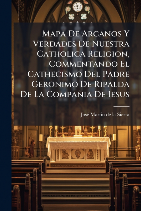 Mapa De Arcanos Y Verdades De Nuestra Catholica Religion, Commentando El Cathecismo Del Padre Geronimo De Ripalda De La Compañia De Iesus