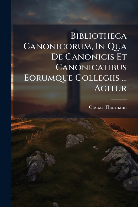 Bibliotheca Canonicorum, In Qua De Canonicis Et Canonicatibus Eorumque Collegiis ... Agitur