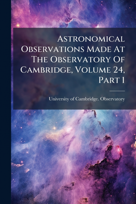 Astronomical Observations Made At The Observatory Of Cambridge, Volume 24, Part 1