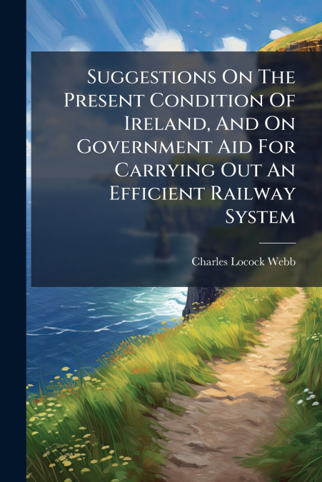 Suggestions On The Present Condition Of Ireland, And On Government Aid For Carrying Out An Efficient Railway System