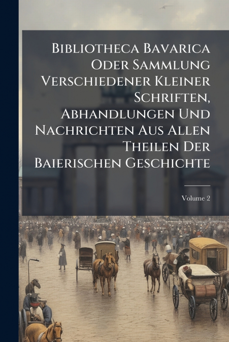 Bibliotheca Bavarica Oder Sammlung Verschiedener Kleiner Schriften, Abhandlungen Und Nachrichten Aus Allen Theilen Der Baierischen Geschichte; Volume 2
