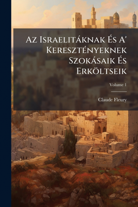 Az Israelitáknak És A’ Keresztényeknek Szokásaik És Erköltseik; Volume 1