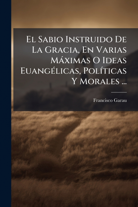 El Sabio Instruido De La Gracia, En Varias Máximas O Ideas Euangélicas, Políticas Y Morales ...