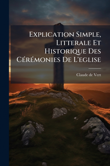 Explication Simple, Litterale Et Historique Des Cérémonies De L’eglise