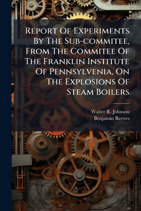 Report Of Experiments By The Sub-commitee, From The Commitee Of The Franklin Institute Of Pennsylvenia, On The Explosions Of Steam Boilers