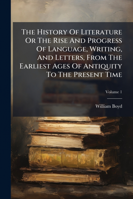 The History Of Literature Or The Rise And Progress Of Language, Writing, And Letters, From The Earliest Ages Of Antiquity To The Present Time
