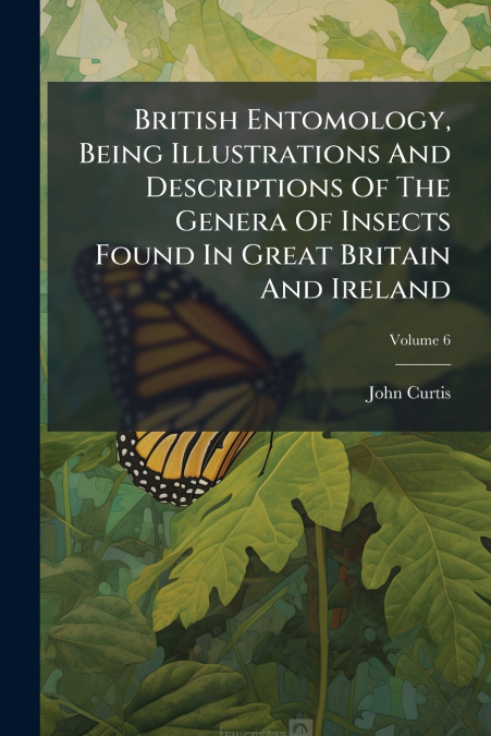British Entomology, Being Illustrations And Descriptions Of The Genera Of Insects Found In Great Britain And Ireland; Volume 6