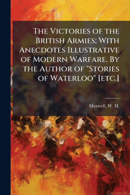The Victories of the British Armies; With Anecdotes Illustrative of Modern Warfare. By the Author of 'Stories of Waterloo' [etc.]