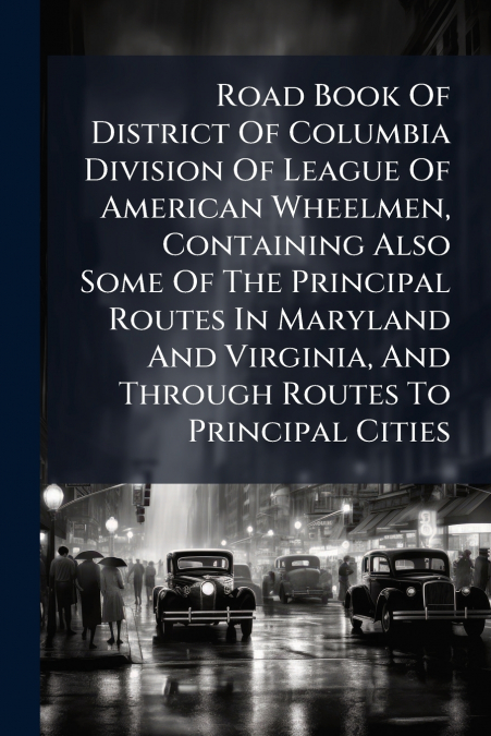 Road Book Of District Of Columbia Division Of League Of American Wheelmen, Containing Also Some Of The Principal Routes In Maryland And Virginia, And Through Routes To Principal Cities