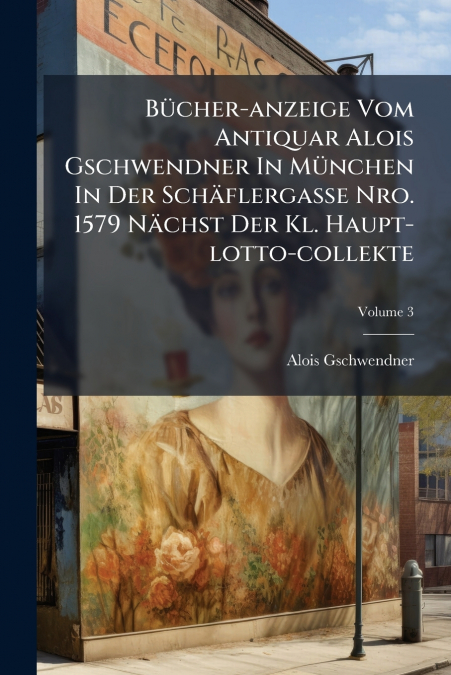 Bücher-anzeige Vom Antiquar Alois Gschwendner In München In Der Schäflergasse Nro. 1579 Nächst Der Kl. Haupt-lotto-collekte; Volume 3