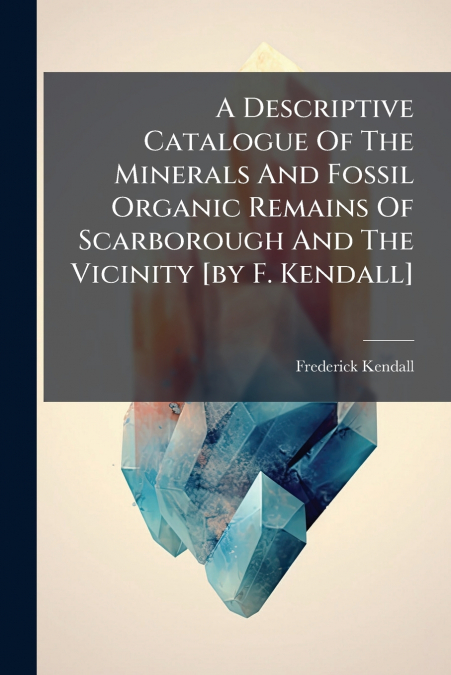 A Descriptive Catalogue Of The Minerals And Fossil Organic Remains Of Scarborough And The Vicinity [by F. Kendall]