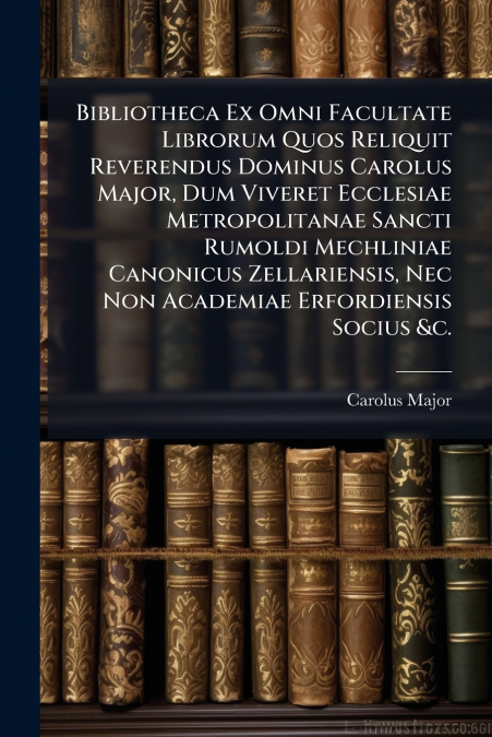 Bibliotheca Ex Omni Facultate Librorum Quos Reliquit Reverendus Dominus Carolus Major, Dum Viveret Ecclesiae Metropolitanae Sancti Rumoldi Mechliniae Canonicus Zellariensis, Nec Non Academiae Erfordie