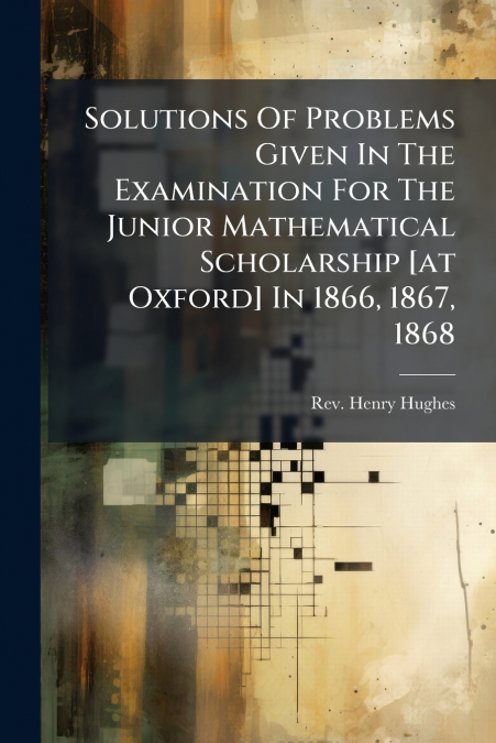 Solutions Of Problems Given In The Examination For The Junior Mathematical Scholarship [at Oxford] In 1866, 1867, 1868
