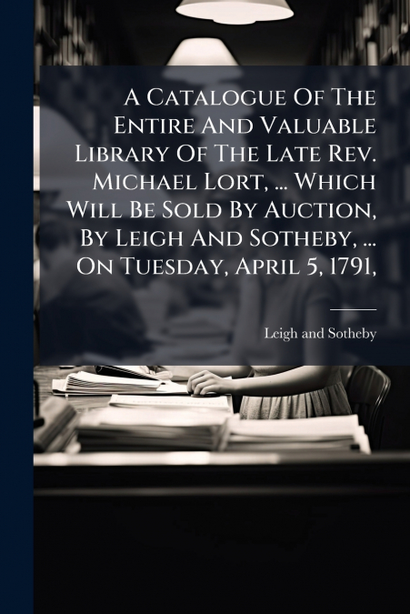 A Catalogue Of The Entire And Valuable Library Of The Late Rev. Michael Lort, ... Which Will Be Sold By Auction, By Leigh And Sotheby, ... On Tuesday, April 5, 1791,