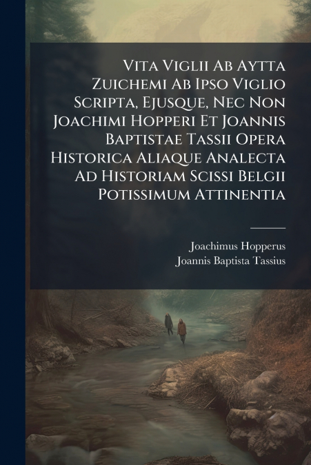 Vita Viglii Ab Aytta Zuichemi Ab Ipso Viglio Scripta, Ejusque, Nec Non Joachimi Hopperi Et Joannis Baptistae Tassii Opera Historica Aliaque Analecta Ad Historiam Scissi Belgii Potissimum Attinentia