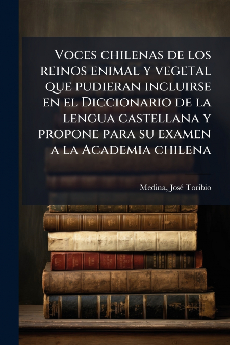 Voces chilenas de los reinos enimal y vegetal que pudieran incluirse en el Diccionario de la lengua castellana y propone para su examen a la Academia chilena