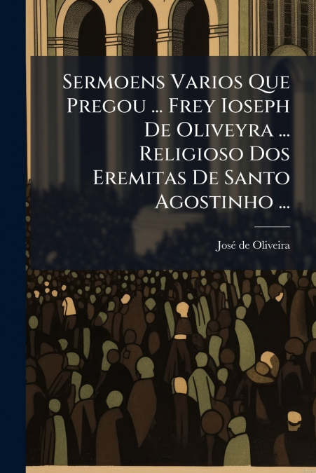 Sermoens Varios Que Pregou ... Frey Ioseph De Oliveyra ... Religioso Dos Eremitas De Santo Agostinho ...