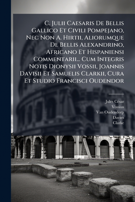 C. Julii Caesaris De Bellis Gallico Et Civili Pompejano, Nec Non A. Hirtii, Aliorumque De Bellis Alexandrino, Africano Et Hispaniensi Commentarii... Cum Integris Notis Dionysii Vossii, Joannis Davisii