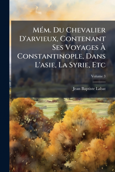 Mém. Du Chevalier D’arvieux, Contenant Ses Voyages À Constantinople, Dans L’asie, La Syrie, Etc; Volume 3