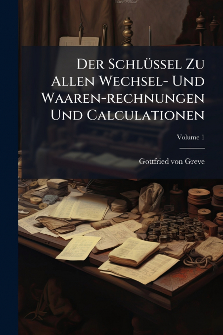 Der Schlüssel Zu Allen Wechsel- Und Waaren-rechnungen Und Calculationen; Volume 1