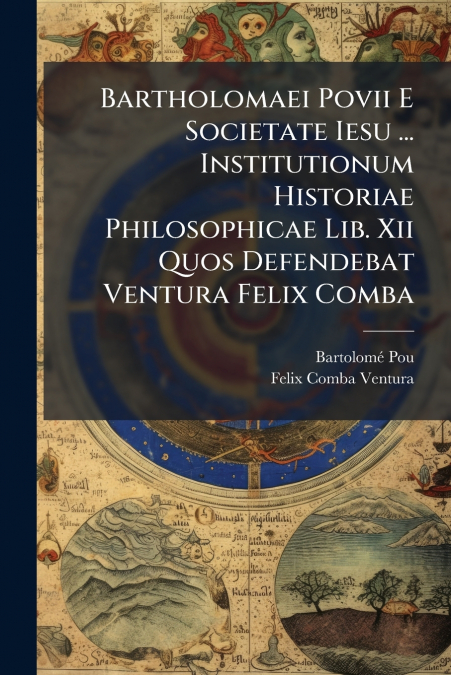 Bartholomaei Povii E Societate Iesu ... Institutionum Historiae Philosophicae Lib. Xii Quos Defendebat Ventura Felix Comba