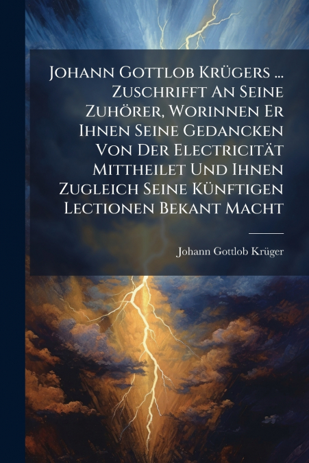 Johann Gottlob Krügers ... Zuschrifft An Seine Zuhörer, Worinnen Er Ihnen Seine Gedancken Von Der Electricität Mittheilet Und Ihnen Zugleich Seine Künftigen Lectionen Bekant Macht