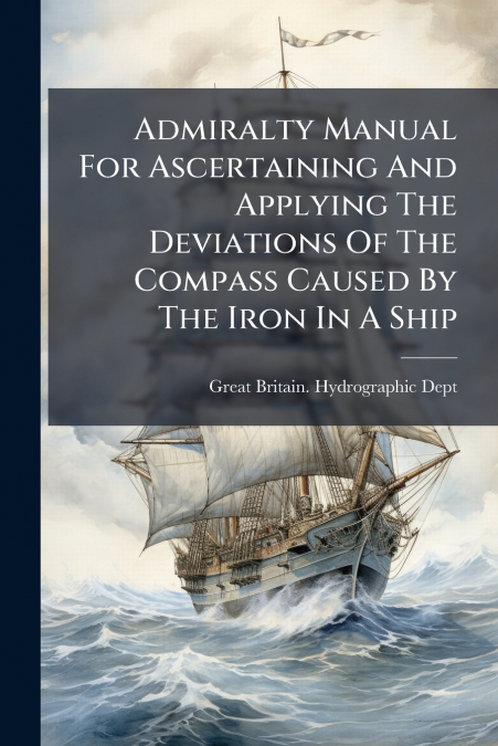 Admiralty Manual For Ascertaining And Applying The Deviations Of The Compass Caused By The Iron In A Ship
