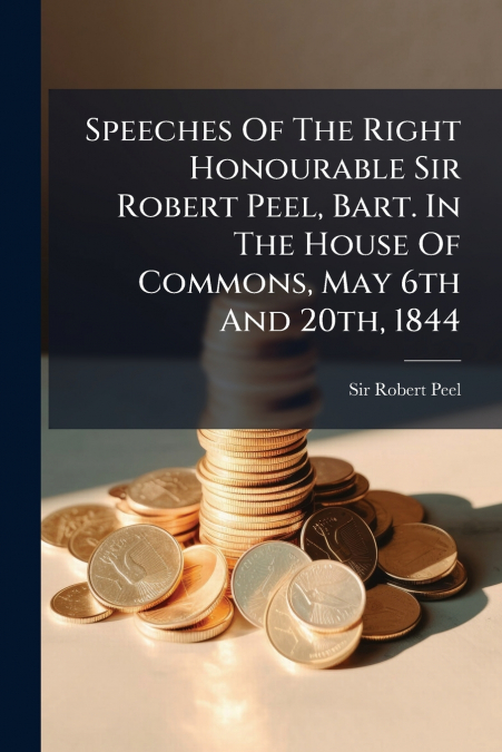Speeches Of The Right Honourable Sir Robert Peel, Bart. In The House Of Commons, May 6th And 20th, 1844