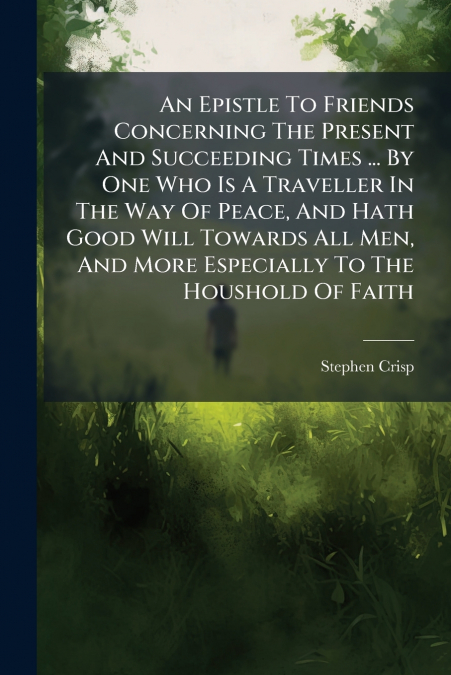 An Epistle To Friends Concerning The Present And Succeeding Times ... By One Who Is A Traveller In The Way Of Peace, And Hath Good Will Towards All Men, And More Especially To The Houshold Of Faith