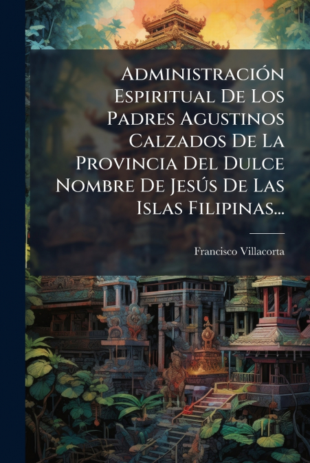 Administración Espiritual De Los Padres Agustinos Calzados De La Provincia Del Dulce Nombre De Jesús De Las Islas Filipinas...