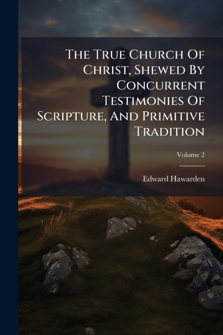The True Church Of Christ, Shewed By Concurrent Testimonies Of Scripture, And Primitive Tradition; Volume 2