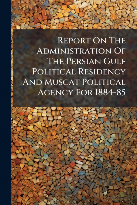Report On The Administration Of The Persian Gulf Political Residency And Muscat Political Agency For 1884-85