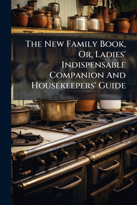 The New Family Book, Or, Ladies’ Indispensable Companion And Housekeepers’ Guide