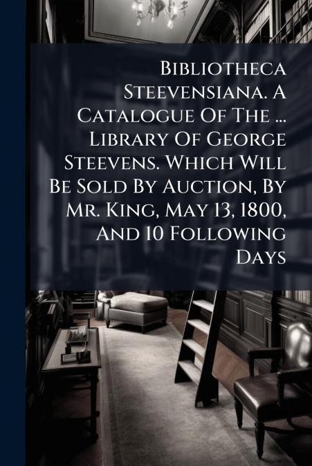 Bibliotheca Steevensiana. A Catalogue Of The ... Library Of George Steevens. Which Will Be Sold By Auction, By Mr. King, May 13, 1800, And 10 Following Days