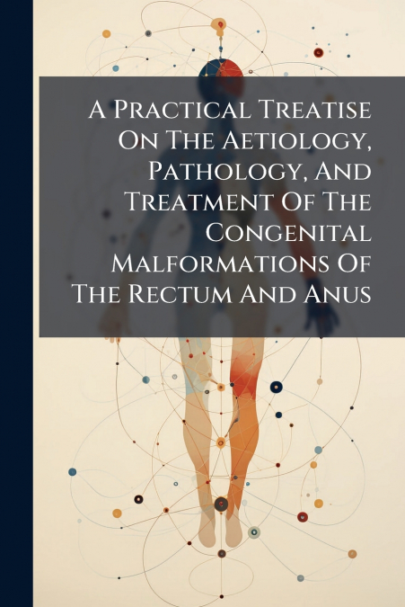 A Practical Treatise On The Aetiology, Pathology, And Treatment Of The Congenital Malformations Of The Rectum And Anus
